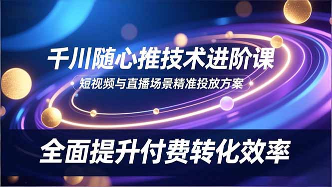 (16688期)千川随心推技术进阶课,短视频与直播场景精准投放方案,全面提升付费转化效率