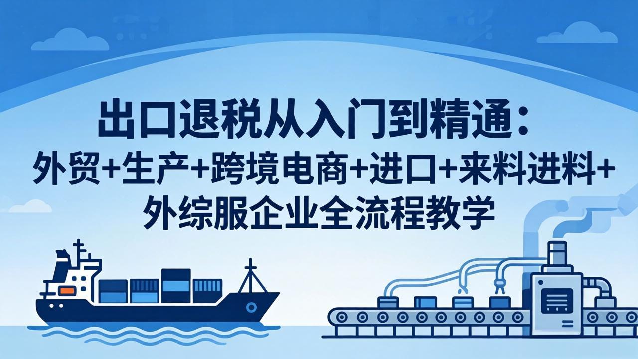 (18065期)出口退税从入门到精通:外贸+生产+跨境电商+进口+来料进料+外综服企业全流程教学
